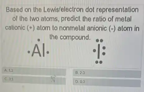 Based on the Lewis/electron dol representation
of the two aloms , predict the ratio of metal
cationic (+) atom to nonmelal anionic (-) atom in
the compound.
A. 12
B. 2:3
C 3:1
D. 1:3