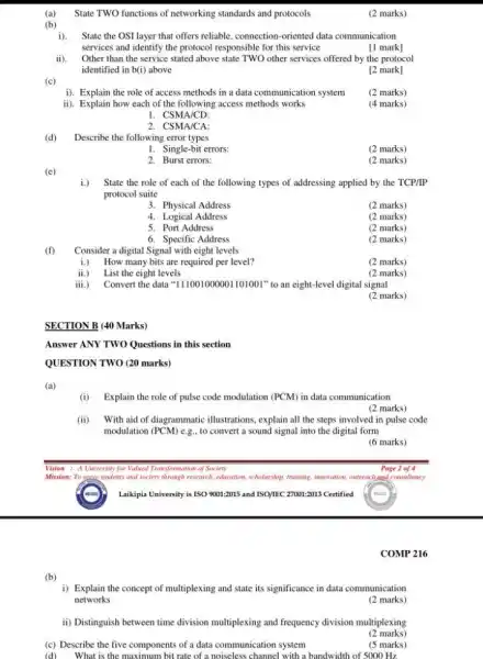 (b)
(a)State TWO functions of networking standards and protocols
i).State the OSI layer that offers reliable, connection -oriented data communication
services and identify the protocol responsible for this service
[1 mark]
ii). Other than the service stated above state TWO other services offered by the protocol
identified in b(i) above
[2 mark]
(c)
i). Explain the role of access methods in a data communication system
(2 marks)
ii). Explain how each of the following access methods works
(4 marks)
1. CSMA/CD:
2. CSMA/CA:
(d)
Describe the following error types
1. Single-bit errors:
(2 marks)
2. Burst errors:
(2 marks)
(e)
i.) State the role of each of the following types of addressing applied by the TCP/IP
protocol suite
3. Physical Address
(2 marks)
4. Logical Address
(2 marks)
5. Port Address
(2 marks)
6. Specific Address
(2 marks)
(f)
Consider a digital Signal with eight levels
i.) How many bits are required per level?
(2 marks)
ii.) List the eight levels
(2 marks)
iii.) Convert the data ''111001000001101001' "to an eight-level digital signal
(2 marks)
SECTION B (40 Marks)
Answer ANY TWO Questions in this section
QUESTION TWO (20 marks)
(a)
Vision : A University for Valued Transformation of Society
Mission: To sence students and society through research.education, scholarship, training, imooration outreach sand consultancy
Laikipia University is ISO 9001:2015 and ISO/IEC 27001:2013 Certified
i) Explain the concept of multiplexing and state its significance in data communication
networks
(2 marks)
ii) Distinguish between time division multiplexing and frequency division multiplexing
(2 marks)
(c) Describe the five components of a data communication system
(d) What is the maximum bit rate of a noiseless channel with a bandwidth of 5000 Hz
(5 marks)
(2 marks)
(i) Explain the role of pulse code modulation (PCM)in data communication
(2 marks)
(ii) With aid of diagrammatic illustrations, explain all the steps involved in pulse code
modulation (PCM) e.g., to convert a sound signal into the digital form
(6 marks)
Page 2 of 4
COMP 216