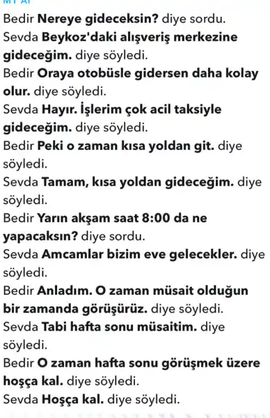 Bedir Nereye gideceksin?diye sordu.
Sevda Beykoz 'daki alişveriş merkezine
gidecegim.diye sóyledi.
Bedir Oraya otobúisle gidersen daha kolay
olur. diye soyledi.
Sevda Hayir.işlerim <ok acil taksiyle
gidecegim.diye sỏyledi.
Bedir Peki o zaman kisa yoldan git.diye
soyledi.
Sevda Tamam , kisa yoldan gidecegim . diye
soyledi.
Bedir Yarin aksam saat 8:00 da ne
yapacaksin?diye sordu.
Sevda Amcamlar bizim eve gelecekler.diye
soyledi.
Bedir Anladim . O zaman músait oldugun
bir zamanda górüşürüz. diye soyledi.
Sevda Tabi hafta sonu müsaitim. diye
soyledi.
Bedir O zaman hafta sonu gôrüşmek : ủzere
Sevda Hosça kal. diye sôyledi.