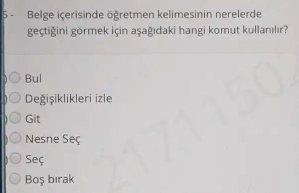 Belge içerisinde ogretmen kelimesinin nerelerde
geçtigini gormek için aşağidaki hangi komut kullanilir?
Bul
Degisiklikleri izle
Git
Nesne Seç
Sec
Bos birak