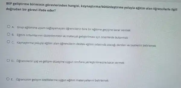 BEP geliştirme biriminin gôrevlerinden hangisi, kaynaştirma/bütânleştirme yoluyla egitim alan 6grencilerle ilgili
doğrudan bir gōrevi ifade eder?
A. Grup egitimine uyum saglayamayan ogrencilerin bire bir egitime geçjsine karar vermek
B. Egitim ortamilarinn dizenlenmes ve materyal gelistirilmesi için onerilerde bulunmak
C. Kaynaştirma yoluyla egitim alan ogrencilerin destek eğitim odasinda alacagi derslerive saatlerini belirlemek
D. Ogrencilerin yas ve gelisim duzeyine uygun siniflara yerleştirilmesine karar vermek
E. Ogrencinin gelişim ozelliklerine uygun egitim materyallerini belirlemek