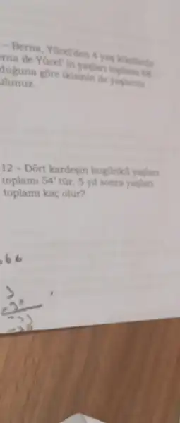 - Berna, Yocelden
The life VGcell in yaglar toplams 68
alunuz.
duguna gore ikisinin de yaplarins
12 - Dort kardesin bugünkü yaslan
toplami 54' tũr. 5 yil sonra yaslan
toplam kaç olur?