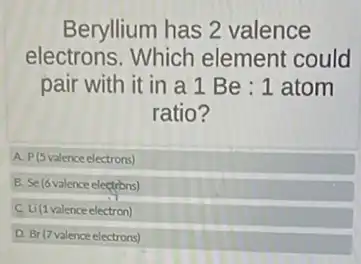 Beryllium has 2 valence
electrons. Which element could
pair with it in a 1 Be : 1 atom
ratio?
A P(5valenceelectrons)
B. Se(6valenceelectrons)
C Li(1valenceelectron)
D. Br(7valenceelectrons)