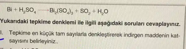 Bi+H_(2)SO_(4)arrow Bi_(2)(SO_(4))_(3)+SO_(2)+H_(2)O
Yukaridaki tepkime denklemi ile ilgili aşagidaki sorulari cevaplayiniz.
I. Tepkime en küçúk tam sayilarla denkleştirerek indirgen maddenin kat-
- sayisini belirleyiniz.