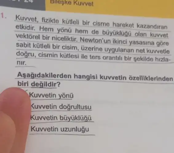 Bileske Kuvvet
Kuwet, fizikte kütleli bir cisme hareket kazandiran
etkidir. Hem yonü hem de büyüklug olan kuvvet
vektorel bir niceliktir Newton'un ikinci yasasina góre
sabit kütleli bir cisim , üzerine uygulanan net kuwetle
doğru, cismin kútles ile ters orantili bir sekilde hizla-
nir.
Aşagidakilerden hangisi kuvvetin ozelliklerinden
biri değildir?
Kuwetin yōnü
Kuwetin doğrultusu
Kuwetin bũyüklügü
__