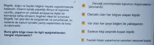 Bilgelik.dogru ve faydali bilginin hayata uygulanmasiyla
başlayan, insanin içinde yaşadiği dùnya ve toplumla
uyumlu,yaşamin en yüksek amaçlarina ilişkin bir
kavrayişa sahip olmasini ôngõren ideal bir durumdur.
Bilgelik.her seyi akil ile sorgulamak ve yorumlamak .bu
nedenle de toplum içindeki yanlis saplantilara da karşi
durabilmektir.
Buna gore bilge insan ile ilgili aşağidakilerden
hangisi sõylenebilir?
Gerçegi yorumlamada toplumun dQ Oncelerini
A A yansitandir.
B Olanakli olan her bilgiye ulaşan kişidir.
C Var olan her seye beğeni ile yaklaşandir.
D Sadece bilgi pesinde kosan kişidir.
E Faydali bilgiyi yasantisina yansitan rasyonel kisidir