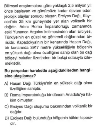 Bilimsel araştrmalara gôre yaklaşik 2,5 milyon yil
once başlayan ve gũnũmũze kadar devam eden
jeolojik olaylar sonucu oluşan Erciyes Daği, Kay-
seri'nin 25 km gũneyinde yer alan volkanik bir
dağdir. Adini Roma Imparatortugu zamaninda
eski Yunanca Argaios kelimesinden alan Erciyes,
Türkiye'nin en gũzel ve gõrkemli daglarindan bi-
risidir. Kapadokya'nin bir kenarinda Hasan Daği,
bir kenarinda 3917 metre yüksekligiyle bolgenin
en yüksek daği olma õzelligine sahip olan bu dag
bôlgeyi bulutlar üzerinden bir bekçi edasiyla izle-
mektedir.
Bu parçadan hareketle aşağidakilerden hangi-
sine ulasilamaz?
A) Hasan Daği Türkiye'nin en yüksek daği olma
ôzelligine sahiptir.
B) Roma Imparatorlugu bir dõnem Anadolu'ya hâ-
kim olmuştur.
C) Erciyes Daği oluşumu bakimindan volkanik bir
dağdir.
D) Erciyes Daği bulunduğu bõigenin hâkim tepesi-