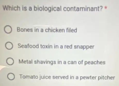 Which is a biological contaminant?
Bones in a chicken filed
Seafood toxin in a red snapper
Metal shavings in a can of peaches
Tomato juice served in a pewter pitcher