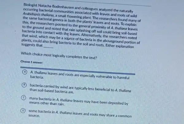 Biologist Natacha Bodenhausen and colleagues analyzed the naturally
occurring bacterial communities associated with leaves and roots of wild
Arabidopsis thaliana, a small flowering plant. The researchers found many of
the same bacterial genera in both the plants leaves and roots. To explain
this, the researchers pointed to the general proximity of A. thaliana leaves
to the ground and noted that rain splashing off soil could bring soil-based
bacteria into contact with the leaves. Alternatively.the researchers noted
that wind, which may be a source of bacteria in the aboveground portion of
plants, could also bring bacteria to the soil and roots. Either explanation
suggests that __
Which choice most logically completes the text?
Choose 1 answer:
A A. thaliana leaves and roots are especially vulnerable to harmful
bacteria.
B bacteria carried by wind are typically less beneficial to A. thaliana
than soil-based bacteria are.
C many bacteria in A.thaliana leaves may have been deposited by
means other than rain.
) some bacteria in A.thaliana leaves and roots may share a common
source.