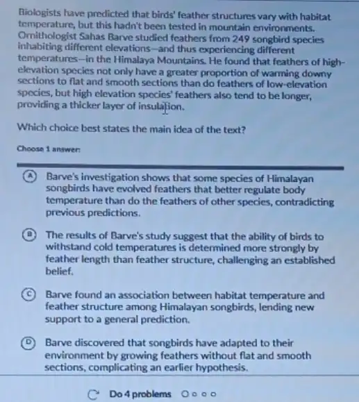 Biologists have predicted that birds feather structures vary with habitat
temperature, but this hadn't been tested in mountain environments.
Omithologist Sahas Barve studied feathers from 249 songbird species
inhabiting different elevations-and thus experiencing different
temperatures-in the Himalaya Mountains. He found that feathers of high-
elevation species not only have a greater proportion of warming downy
sections to flat and smooth sections than do feathers of low-elevation
species, but high clevation spocies' feathers also tend to be longer,
providing a thicker layer of insulation.
Which choice best states the main idea of the text?
Choose 1 answer
A Barve's investigation shows that some species of Himalayan
songbirds have evolved feathers that better regulate body
temperature than do the feathers of other species.contradicting
previous predictions.
B The results of Barve's study suggest that the ability of birds to
withstand cold temperatures is determined more strongly by
feather length than feather structure, challenging an established
belief.
C Barve found an association between habitat temperature and
feather structure among Himalayan songbirds, lending new
support to a general prediction.
D Barve discovered that songbirds have adapted to their
c Do 4 problems O 000