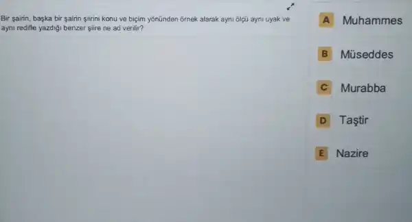 Bir airin, başka bir sairin siirini konu ve biçim yōnünden ornek alarak ayni olçú ayni uyak ve
ayni redifle yazdiği benzer siire ne ad verilir?
A Muhammes
B Müseddes
C Murabba
D Tastir
E Nazire