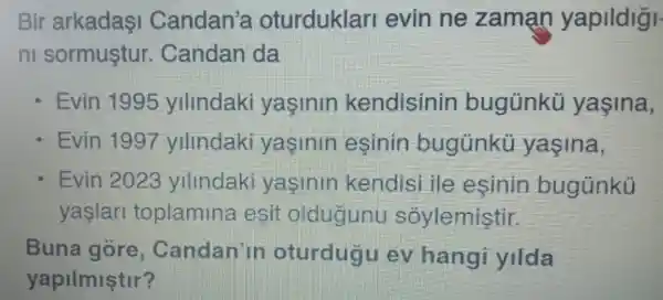 Bir arkadasi Candan's oturduklar evin ne zaman yapildigi
n sormustur . Candan da
Evin 1995 ylllndak yasinin kendisinin bugünkü yaşina,
Evin 1997 ylllndaki yasinin esinin bugunku yasina,
Evin 2023 ylllndak yasinir kendis ille esinin bugunku
yaslar toplamina esit oldugunu soylemistir.
Buna gore Candan'in oturdugu ev hang yilda
yapilmiştir?