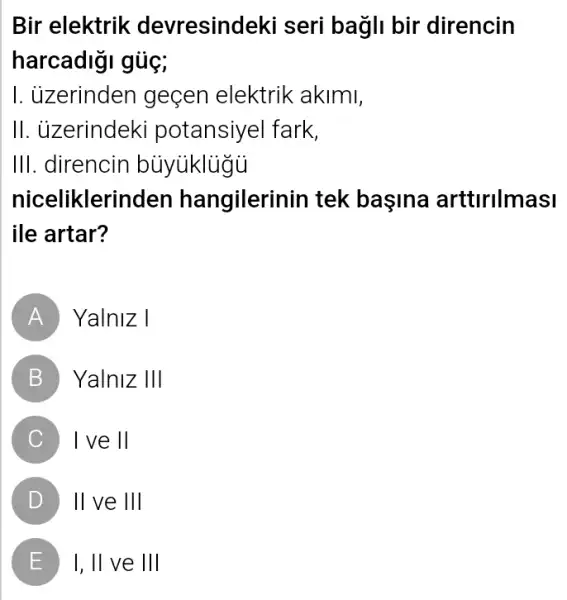 Bir elektrik devresindeki seri bagli bir direncin
harcadigi gủç;
I. ủzerinden geçen elektrik akimi,
II. ủzerindeki potansiyel fark,
III. direncin buyiklugi
niceliklerinden hangilerinin tek başina arttlrllmasi
ile artar?
A Yalniz I
B Yalniz Vert Vert 
C ) - 1 ve II
D II ve III ( D )
E ) I, II ve III