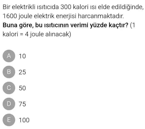 Bir elektrikli Isiticida 300 kalori IsI elde edildiginde,
1600 joule elektrik enerjisi harcanmaktadir.
Buna góre, bu Isiticinin verimi yüzde kaçtir? (1
kalori=4 joule alinacak)
A 10
B 25
C 50
D 75
E 100