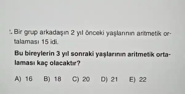 :. Bir grup arkadaşin 2 yil onceki yaşlarinin aritmetik or-
talamasi 15 idi.
Bu bireylerin 3 yil sonraki yaşlarinin aritmetik orta-
lamasi kaç olacaktir?
A) 16
B) 18
C) 20
D) 21
E) 22