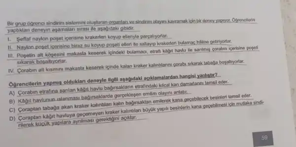 Bir grup ogrenci sindirim sistemini oluşturan organlan ve sindirim.olayin kavramak için bir deney yapiyor. Oğrencilerin
yaptiklari deneyin aşamalari sirasi ile aşağidaki gibidir.
I. Seffaf naylon poset icerisine krakerleri koyup elleriyle parçaliyorlar.
II. Naylon posel icerisine biraz su koyup poseti elleri ile sallayip krakerleri bulamaç haline getiriyorlar.
III. Posetin alt kosesini makasla keserek içindeki bulamaci, etrafi kâğit havlu ile sarilmis corabin icerisine poseti
sikarak bosaltiyorlar.
IV. Corabin alt kismini makasla keserek içinde kalan kraker kalintilarini corabi sikarak taba a bosaltiyorlar.
Oğrencilerin yapmis olduklari deneyle ilgill aşağidaki açiklamalardan hangisi yanlistir?
A) Corabin etrafina sarilan kâğit havlu bağirsaklarin etrafindak kilcal kan damarlarini temsi eder.
B) Kağit havlunun islanmasi bağirsaklarda gerçeklesen emilim olayini anlatir.
__
C) Coraptan tabağa akan kraker kalintilan kalin bağirsaktan emilerek kana gecebilecek besinleri temsil eder.
D) Coraptan kâğit havluya geçemeyen kraker kalintilan büyúk yapili besinlerin kana gecebilmesi için mutlaka sindi-
küiçik yapilara ayrimasi gerektigini açiklar.