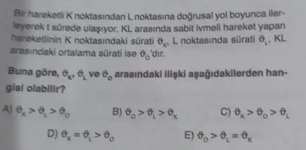 Bir hareketli K noktasindan L noktasina dogrusal yol boyunca iler-
leyerek t s0rede ulasiyor. KL arasinda sabit ivmeli hareket yapan
hareketlinin K noktasindaki surati Theta _(K) L noktasinda sürati Theta _(L) . KL
arasindaki ortalama sürati ise Theta _(0) 'dir.
Buna gore, Theta _(k),Theta _(L) ve Theta _(0) arasindakl illişki aşağidakilerden han-
gisi olabilir?
A) Theta _(k)gt Theta _(L)gt Theta _(0)
B) Theta _(0)gt Theta _(L)gt Theta _(K)
C) Theta _(k)gt Theta _(0)gt Theta _(L)
D) Theta _(K)=Theta _(L)gt Theta _(0)
E) Theta _(0)gt Theta _(L)=Theta _(K)