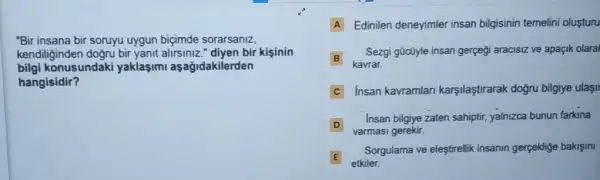 "Bir insana bir soruyu uygun biçimde sorarsaniz,
kendiliginden doğru bir yanit alirsiniz." diyen bir kisinin
bilgi konusundaki yaklasimi aşağidakilerden
hangisidir?
A Edinilen deneyimler insan bilgisinin temelini oluşturu
B
kavrar.
Sezgi gücüyle insan gergeg aracisiz ve apaçik olaral
C Insan kavramlar karşilaştirarak doğru bilgiye ulasil
D
varmasi gerekir.
Insan bilgiye zaten sahipti yalnizca bunun farkina
D
E
etkiler.
Sorgulama ve eleştirellik insanin gerpeklige bakişini
E