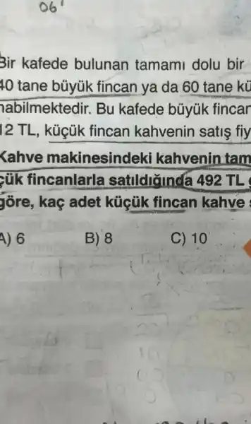 Bir kafede bulunan tamami dolu bir
10 tane büyúk fincan ya da 60 tane kü
abilmektedir Bu kafede büyúk fincar
12 TL, kùcủk fincan kahvenin satis fiy
Kahve makinesindek I kahvenin tam
zúk fincanlarla satudianda 492 TL
gồre, kaç adet küçük fincan kahve
A) 6
B) 8
C) 10
square