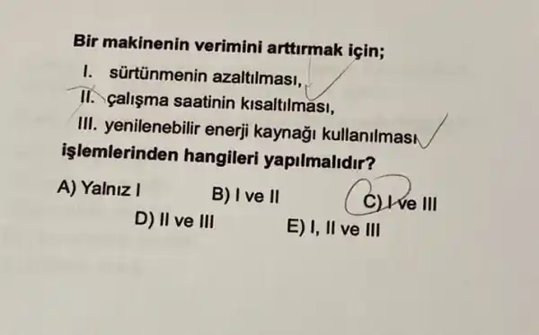 Bir makinenin verimini arttirmak igin;
I. sürtünmenin azaltilmasi.
II. çalisma saatinin kisaltilmasi,
III. yenilenebilir enerji kaynaği kullanilmas
işlemlerinden hangileri yapilmalidir?
A) Yalniz I
B) Ive II
C) We We III
D) II ve III
E) I, II ve III