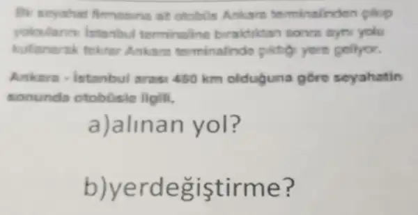 Bir seyahat fimosins at otobin Ankare terminalinden plop
yaloularn intanbul terminaline biraktiktan sonra ayni yolu
kulanarak tekrar Ankara torminalinde gollyor.
Ankara istanbul ares 450 km olduguna góre seyahatin
sonunda otobüsie ilgili,
a)alinan yol?
b)yerdegiştirme?