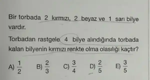 Bir torbada 2 kirmizi, 2 beyaz ve 1 sari bilye
vardir.
Torbadan rastgele 4 bilye alindiğinda torbada
kalan bilyenin kirmizi renkte olma olasilig kactir?
A) (1)/(2)
B) (2)/(3)
C) (3)/(4)
D) (2)/(5)
E) (3)/(5)