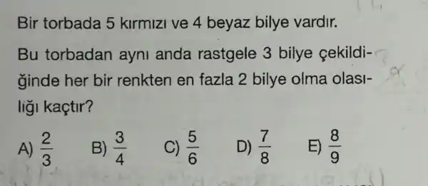 Bir torbada 5 kirmizi ve 4 beyaz bilye vardir.
Bu torbadan ayni anda rastgele 3 bilye cekildi-
ginde her bir renkten en fazla 2 bilye olma olasi-
liğl kaçtir?
A) (2)/(3)
B) (3)/(4)
C) (5)/(6)
D) (7)/(8)
E) (8)/(9)