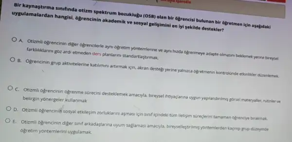 Bir ulamalardan simfinda otim spektrum bozuktuju (OSB) olan bir 6grencisi bulunan bir ôgretmen için asagidaki
uygulamalardan hangisi, ogrencinin akademik ve sosyal gelişimini en iyi sekilde destekler?
A. Otizmli ogrencinin diger ogrencilerle ayn ogretim yontemlerine ve ayni hizda ogrenmeye adapte olmasm beklemek yerine bireysel
farkliliklanni góz ardi etmeden ders planlarini standartlaştrmak.
B. Ogrencinin grup aktivitelerine katilmuni artirmak için, akran destegi yerine yalnzca oğretmenin kontrolünde etkinliker dizenlemek
C. Otizmli Ogrencinin Ogrenme surecini desteklemek amacyla, bireysi intyaçlanna uygun yapilandinims gorse materyaller, rutinler ve
belirgin yonergeler kullanmak
D. Otizmli ogrencinif sosyal etkileşim zorluklarimi aşmasi jein sinif içindeki túm iletişim sureçterini tamamen offencye brakmuk
E. Otizmli ogrencinin diger sinif arkadaşlarina uyum saglamasi amacyla, bire-seleştrimsyontemlerden lagng grup düzeyinde
ogretim yontemlerini uygulamak