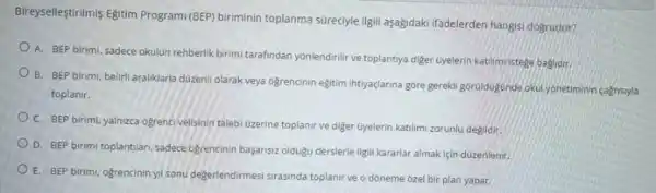 Bireyselfeştrilmis Egitim Program/(BEF)biriminin toplanma súrecyle ligil aşağidaki ifadelerden hangisi dogrudur?
A. BEP birimi, sadece okulun rehberlik birimi tarafindan yonlendirilir ve toplantya diger Gyelerin katilimi istege baglidir
B. BEP birimi, beliri araliklarla düzenil olarak veya ogrencinin eğitim intiyaçlarina góre gerekli goruldugunde okulyonetiminin cagrisiyla
toplanir.
C. BEP birimi, yalnizea ogrencivelisinin talebi Ozerine toplanir ve diger üyelerin katilimi zorunlu degildir.
D. BEP birimi toplantlari sadece ogrencinin basansiz olduku derslerle ilgili kararlar almak için düzenlenir
E. BEP birimi, ogrencininyil sonu degerlendirmesis rasinda toplant ve o doneme ozel bir plan yapar.