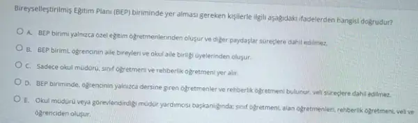 Bireyselleştirilmis Egitim Plan (BEP)biriminde yer almasi gereken kisilerle ligili aşağdaki ifadelerden hangisi dogrudur?
A. BEP birimi yalnizca ozel egitim ogretmenlerinden oluşur ve diger paydaşlar sureçlere dahil edilmez.
B. BEP birimi, ogrencinin aile bireylerive okul aile birligi Gyelerinden olusur.
C. Sadece okul moduru sinif ogretmenive rehberlik ogretmeni yer alir.
D. BEP biriminde, ogrencinin yalmzea dersine giren ogretmenter ve rehberlik ogretment bulunur veli sureçlere dahil edilmez.
E. Okul mudürü veya gorevlendirdigi müddiry yardimosi beskanilginda sinif ogretment, alan ogretmenler rehberlik ogretmeni, vellive
ogrenciden olusur.