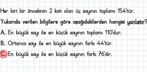 Her biri bir ǎncekinin 2 kati olan úc sayinin toplami 154tur.
Yukanda verilen billgilere gōre apağidaklerden hangisi yanlistir?
A. En toplami 110' dur.
B. Ortanca say, ile sayinin farki 44tacute (u)r.
fark1 76'dir.