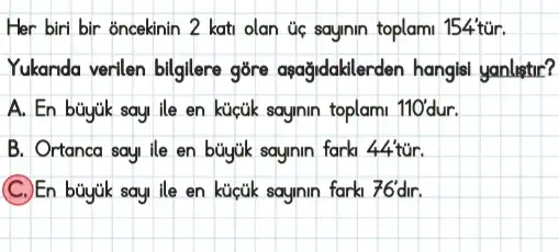 Her biri bir oncekinin 2 kati olan úc saynin toplam 154'túr.
Yukanda verilen bilglere gōre agağidaklerden hangle yanlistir?
toplami 110ddr
B. Ortanca sau ile en büyuk saynin fark 44 tur.
(C.)En sayinin farki 76'dir.