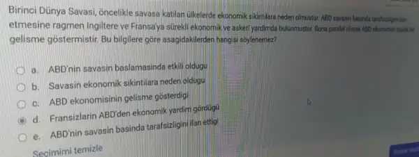 Birinci Dünya Savasi Oncelikle savasa katilan (ilkelerde ekonomik sikintilara neder olmustur. ABD savasin basinda tarafsizligni lan
etmesine ragmen Ingilter ye Fransaya súrekli ekonomik ve askeri yardimda bulunmustur. Buna paralel olarak ABD ekonomis blink hit
gelisme gostermistir. Bu bilgilere gore asagidakilerder hangisi soylenemez?
a. ABD'nin savasir baslamasinda etkili oldugu
b. Savasin ekonomik sikintilara neden oldugu
c. ABD ekonomisinin gelisme gosterdigi
C d. Fransizlarin ABD'den ekonomik yardim gordugu
e. ABD'nin savasin basinda tarafsizligin/ilan ettigi