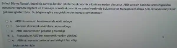 Birinci Dünya Savasi, oncelikle savasa katilan ülkelerde ekonomik sikintilara neden olmustur. ABD savasin basinda tarafsizligini ilan
etmesine ragmen Ingiltere ve Fransa'ya sürekli ekonomik ve askeri yardimda bulunmustur. Buna paralel olarak ABD ekonomisi büyúk bir
gelisme gostermistir. Bu bilgilere gore asagidakilerden hangisi sõylenemez?
a. ABD'nin savasin baslamasinda etkil oldugu
b. Savasin ekonomik sikintilara neden oldugu
c. ABD ekonomisinin gelisme gosterdigi
A d. Fransizlarin ABD'den ekonomik yardim gordügü
e. ABD'nin savasin basinda tarafsizligin ilan ettigi
Seçimimi temizle