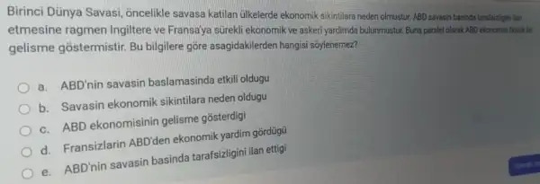 Birinci Dünya Savasi oncelikle savasa katilan ulkelerde ekonomik sikintilare neden olmustur. ABD savasin basinda tarafsizligini lan
etmesine ragmen Ingiltere ve Fransa'ya sürekli ekonomik ve asker yardimda bulunmustur. Buna parale olarak ABD ekonomisi bijal bir
gelisme gostermistir Bu bilgilere gore asagidakilerden hangisi soylenemez?
a. ABD'nin savasin baslamasinda etkili oldugu
b. Savasin ekonomik sikintilara neden oldugu
c. ABD ekonomisinin gelisme gosterdigi
d. Fransizlarin ABD'den ekonomik yardim gōrdügu
e. ABD'nin savasin basinda tarafsizligini ilan ettigi