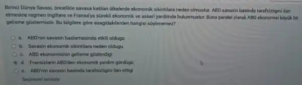 Birinci Dũnya Savasi,oncelikle savasa katilan ủlkelerde ekonomik sikintilara neden olmustur. ABD savasin basinda tarafsizligini ilan
etmesine ragmen Ingiltere ve Fransa'ya sürekli ekonomik ve askeri yardimda bulunmustur. Buna paralel olarak ABD ekonomisi büyúk bir
gelisme gostermistir Bu bilgilere gore asagidakilerder hangisi sốylenemez?
a. ABD'nin savasin baslamasinda etkili oldugu
b. Savasin ekonomik sikintilara neden oldugu
c. ABD ekonomisinin gelisme gosterdigi
B d. Fransizlarin ABD'den ekonomik yardim gordügü
e. ABD'nin savasin basinda tarafsizligini ilan ettigi
Seçimimi temizle