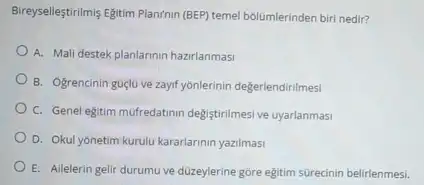 Birreyselleştrilmis Egitim Plan(nin (BE)temel bolümlerinden biri nedir?
A. Mali destek planlarinin hazirlanmasi
B. Ogrencinin guélu ve zayif yonlerinin degerlendirilmesi
C. Genel egitim muffredation degistrimes ve uyarlanmasi
D. Okul yonetim kurulu kararlarinin yazilmasi
E. Ailelerin gelir durumu ve düzeylerine góre eğitim sürecinin belirlenmesi.