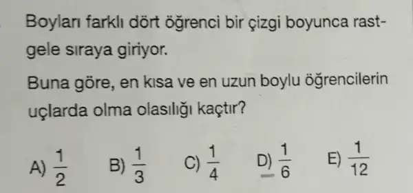 Boylar farkll dort ogrenci bir cizgi boyunca rast-
gele siraya giriyor.
Buna gore,en kisa ve en uzun boylu oğrencilerin
uclarda olma olasilig kaçtir?
A) (1)/(2)
B) (1)/(3)
C) (1)/(4)
D) (1)/(6)
E) (1)/(12)