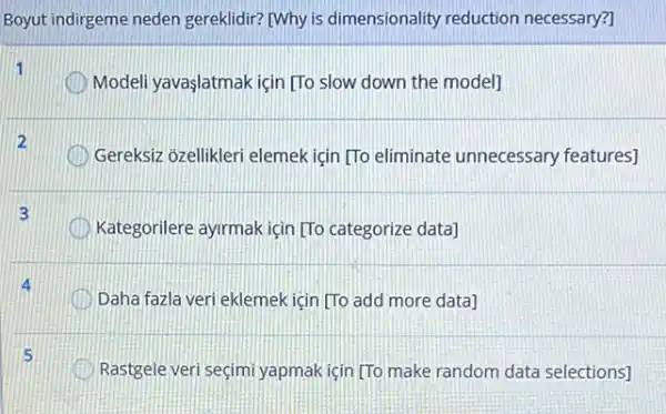 Boyut indirgeme neden gereklidir? [Why is dimensionality reduction necessary?]
1
Modeli yavaşlatmak için [To slow down the modell
Gereksiz ozellikleri elemek icin [To eliminate unnecessary features]
3
Kategorilere ayrmak için [TC categorize data]
Daha fazla veri eklemek için [To add more data
Rastgele veri seçimi yapmak icin [To make random data selections]