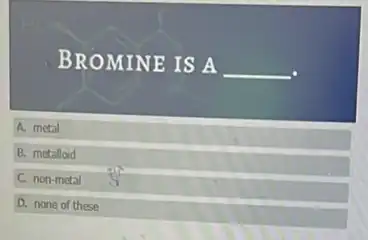 BROMINE IS A __
A. metal
B. metalloid
C. non-metal
D. none of these