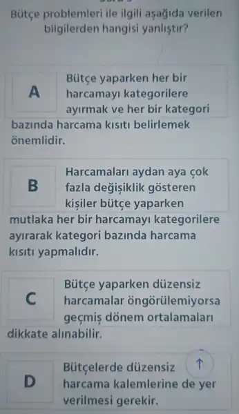 Bút ce problemleri ile ilgil asagida verilen
b ilgilerde n hangi si yanlistir?
Butce yaparken her bir
A ha rcamay ka tegorilere
ayirmak ve her bir kategori
bazinda harcama kisiti belirlemek
onemlidir.
Harcamalar layda n ava cok
B fazla degisiklik gosteren
kisile bútc e yaparken
mutlaka her . bir harcamav kategorilere
avirarak kategor i bazinda harcama
kisiti yapmalidir.
Bútce yaparker diizensiz
C harcamal ar on gortilemivorsa
gecmis donem ortalamalar
dikkate alinabilir.
D
Hua
Bútcelerd e düzensiz fr
harcama kalemlerine de yer
verilmes i gerekir.