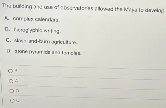 The building and use of observatories allowed the Maya to develop
A. complex calendars.
B. hieroglyphic writing.
C. slash-and-burn agriculture.
D. stone pyramids and temples.
B
A
D
C