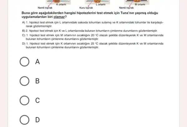 Buna gõre aşağidakilerden hangisi hipotezlerini test etmek için Tuna'nun yapmiş oldugu
uygulamalardan biri olamaz?
A) 1. hipotezi test etmek için L. ortamindaki saksida tohumlari sulamis ve K ortamindaki tohumlar ile karşilaşti-
rarak gõzlemlemiştir.
B) 2. hipotezi test etmek için K ve L ortamlarinda bulunan tohumlarin cimlenme durumlarini gõzlemlemiştir.
C) 1. hipotezi test etmek için M ortaminin sicakligini 20^circ C olacak sekilde düzenleyerek K ve M ortamlarinda
bulunan tohumlarin cimlenme durumlarini gõzlemlemiştir.
D) 1. hipotezi test etmek için K ortaminin sicakligini 25^circ C olacak sekilde düzenleyerek K ve M ortamlarinda
bulunan tohumlarin cimlenme durumlarini gõzlemlemiştir.
A
B
C
D