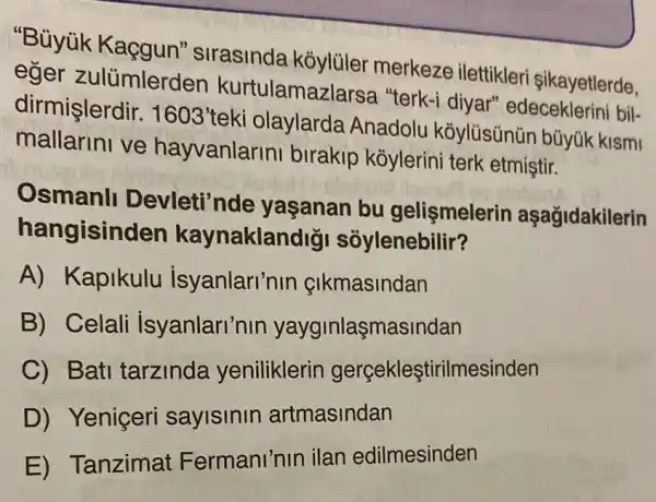 "Bủyùk Kaçgun" sirasinda kỏylüler merkeze ilettikler sikayetlerde,
eğer zulümlerden kurtulamazlarsa "terk-i diyar"edeceklerini bil-
dirmişlerdir. 1603' teki olaylarda Anadolu koylüsünün bũyúk kismi
mallarini ve hayvanlarin birakip koylerin i terk etmiştir.
Osmanl Devleti'nde yaşanan bu gelişmelerin aşağidakilerin
hangisinden kaynaklandigi soylenebilir?
A) Kapikulu isyanlari'nir çIkmasindan
B) Celali isyanlari'nin yayginlaşmasindan
C) Batl tarzinda yeniliklerin gerçekleştirilmesinden
D) Yeniçeri saylslnln artmasindan
E) Tanzima Fermani'nin ilan edilmesinden