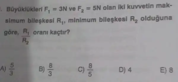 . Bủyúklúklerl F_(1)=3N ve F_(2)=5N
olan iki kuvvetin mak-
simum bileşkesi R_(1) minimum bileşkesi R_(2) olduguna
gore,
(R_(1))/(R_(2))
orani kaçtir?
A) (5)/(3)
B) (8)/(3)
C) (8)/(5)
D) 4
E) 8