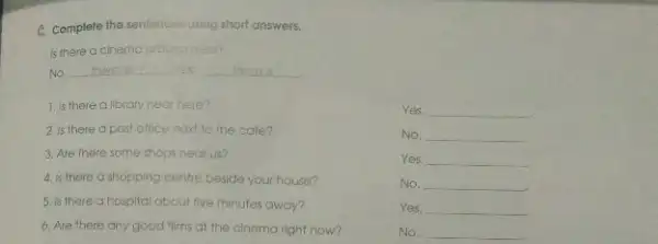 C. Complete the sentences usting short answers.
is there a cinemo around here?
No. __ Nes There is
1. Is there a library near here?
Yes, __
2. Is there a post office next to the cafe?
No, __
3. Are there some shops near us?
Yes, __
4. Is there a shopping centre beside your house?
No. __
5. is there a hospital about five minutes away?
Yes, __
6. Are there any good films at the cinema right now?
No. __