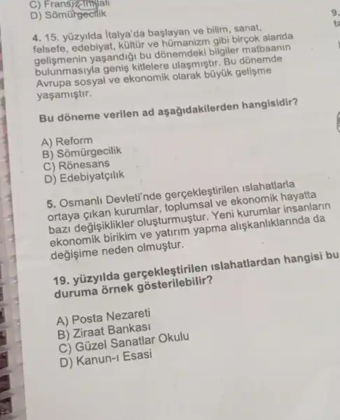 C) Frans)
D) Somúrgectlik
4. 15. yüzyilda Italya 'da başlayan ve bilim, sanat,
felsefe,edebiyat, kültür ve hümanizm gibi bircok alanda
gelismenin yaçandiği bu dõnemdeki bilgiler matbaanin
bulunmasiyl a genis kitlelere ulasmişti r. Bu dōnemde
Avrupa sosyal ve ekonomik olarak büyúk gelişme
yaşamiştir.
Bu dôneme verilen ad aşağidakilerden hangisidir?
A) Reform
B) Somürgecilik
C ) Ronesans
D) Edebiyatçilik
5. Osmanll Devleti'nde gercekleştirilen Islahatlarla
ortaya cikan kurumlar toplumsal ve ekonomik hayatta
bazi değişiklikler olusturmuştur.Yeni kurumla insanlarin
ekonomik birikim ve yatirim yapma aliskanliklarinda da
değisime neden olmuştur.
19. yüzyilda gerçekleştirilen Islahatlardan hangisi bu
duruma ornek gosterilebilir?
A) Posta Nezareti
B) Ziraat Bankasi
C) Gúzel Sanatlar Okulu
D) Kanun-l Esasi