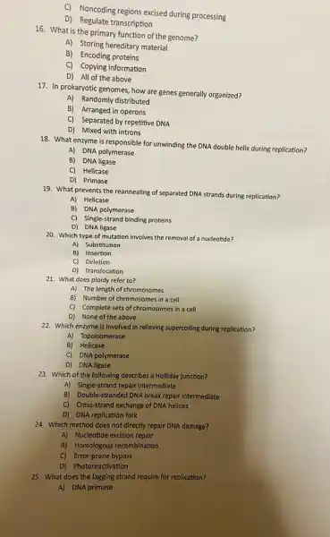 C) Noncoding regions excised during processing
D) Regulate transcription
16. What is the primary function of the genome?
A) Storing hereditary material
B) Encoding proteins
C) Copying information
D) All of the above
17. In prokaryotic genomes how are genes generally organized?
A) Randomly distributed
B) Arranged in operons
C) Separated by repetitive DNA
D) Mixed with introns
18. What enzyme is responsible for unwinding the DNA double helix during replication?
A) DNA polymerase
B) DNA ligase
C) Helicase
D) Primase
19. What prevents the reannealing of separated DNA strands during replication?
A) Helicase
B) DNA polymerase
C) Single-strand binding proteins
D) DNA ligase
20. Which type of mutation involves the removal of a nucleotide?
A) Substitution
B) Insertion
C) Deletion
D) Translocation
21. What does ploidy refer to?
A) The length of chromosomes
B) Number of chromosomes in a cell
C) Complete sets of chromosomes in a cell
D) None of the above
22. Which enzyme is involved in relieving supercoiling during replication?
A) Topoisomerase
B) Helicase
C) DNA polymerase
D) DNA ligase
23. Which of the following describes a Holliday junction?
A) Single-strand repair intermediate
B) Double-stranded DNA break repair intermediate
C) Cross-strand exchange of DNA helices
D) DNA replication fork
24. Which method does not directly repair DNA damage?
A) Nucleotide excision repair
B) Homologous recombination
C) Error-prone bypass
D) Photoreactivation
25. What does the lagging strand require for replication?
A) DNA primase