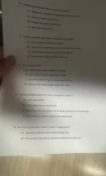 c. Toplumsat clnsiyetrollarinasi tanimlanir?
A) Toplumun bireylerden beklodig davranistaria
B) Evrenselyasal normtarta
C) Doğustan golen 6zellikterto
D) Biyolojik cinsiyette
7. Evilik antropolojide neden 6nemt bir konudur?
A) Ekonomik politikalari betirier.
B) Toplumsal organizasyonun temel bir parçasidir.
C) Tüm küttürlerdo evrensel olarak aynidir.
D) Sadece dini uygutamalar tanimlar.
8. Monogami nedir?
A) Gecicibir sosyal sôzlesme biçimi
B) Ayni anda birden fazla este evlitik
C) Bir erkekile bir kadin arasindaki evtilik
D) Ekonomik bağimulga dayal bir ilişki
9. Evilik cesiterinden biriolan "exogami" nedir?
A) Cokeşli evlilik
B) Hiç evlenmeme tercihidir
C) Kendigrubu disindan bir bireyle evlenme zorunlulugu
D) Ayni etnik gruptan bireylerin evlenmesi
10. Antropolojide dilin onemi neden vurgulanir?
A) Yalnizca iletişim için kullanildigi için
B) Insanlarin düisúnce yapism sekillendirdigi için