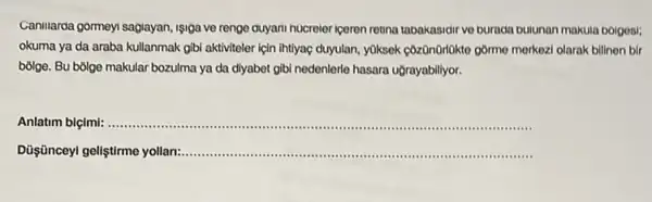 Caniliarda gormeyi sagiayan, 191ga ve renge duyari hucreler iceren retina tabakasidir ve burada bulunan makuia bolgosi;
okuma ya da araba kullanmak gibi aktiviteler için Intilyaç duyulan, yuksek côzdnorlokto gồme merkozi olarak bilinon bir
bồige. Bu bólge makular bozulma ya da diyabet gibi nedenlerle hasara uğrayabilityor.
Anlatim biçimi:......................................................................
Düş:ünceyl geliştirme yollan:....... __